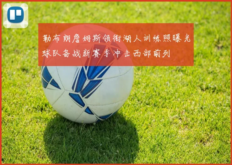 勒布朗詹姆斯领衔湖人训练照曝光球队备战新赛季冲击西部前列