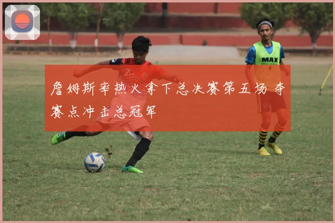 詹姆斯率热火拿下总决赛第五场 夺赛点冲击总冠军