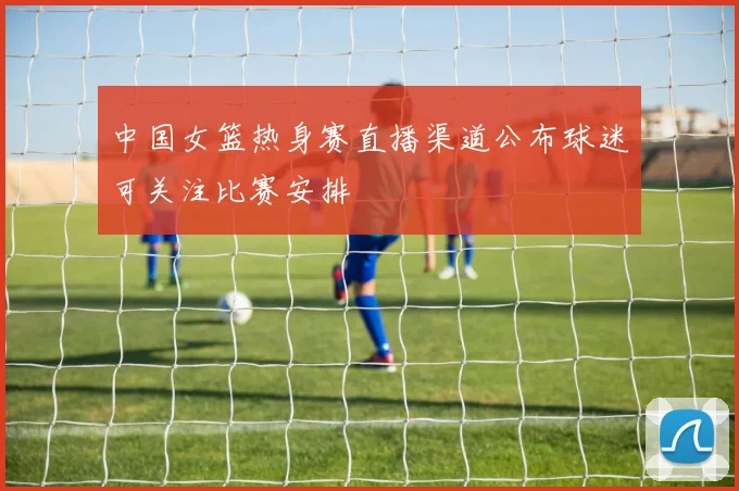 中国女篮热身赛直播渠道公布球迷可关注比赛安排