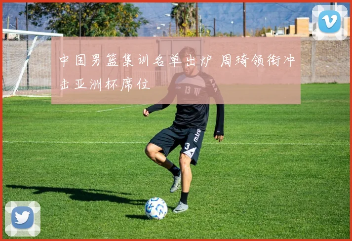 中国男篮集训名单出炉 周琦领衔冲击亚洲杯席位