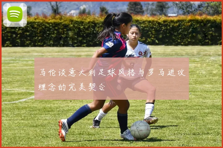 马伦谈意大利足球风格与罗马进攻理念的完美契合