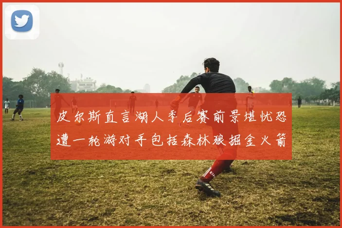 皮尔斯直言湖人季后赛前景堪忧恐遭一轮游对手包括森林狼掘金火箭