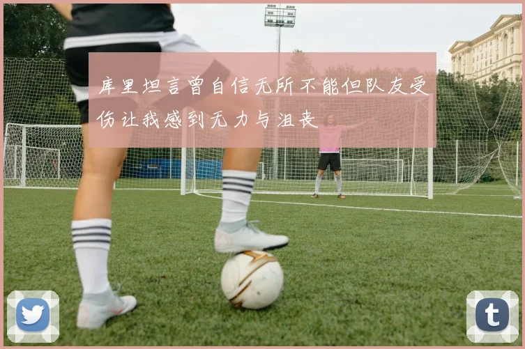 库里坦言曾自信无所不能但队友受伤让我感到无力与沮丧