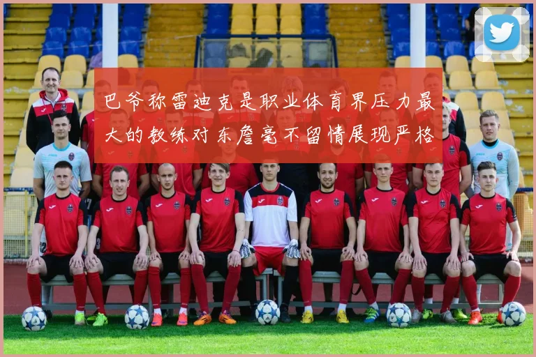 巴爷称雷迪克是职业体育界压力最大的教练对东詹毫不留情展现严格风格