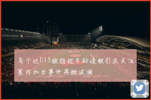 乌干达U15被指控年龄造假引发关注塞内加尔事件再掀波澜