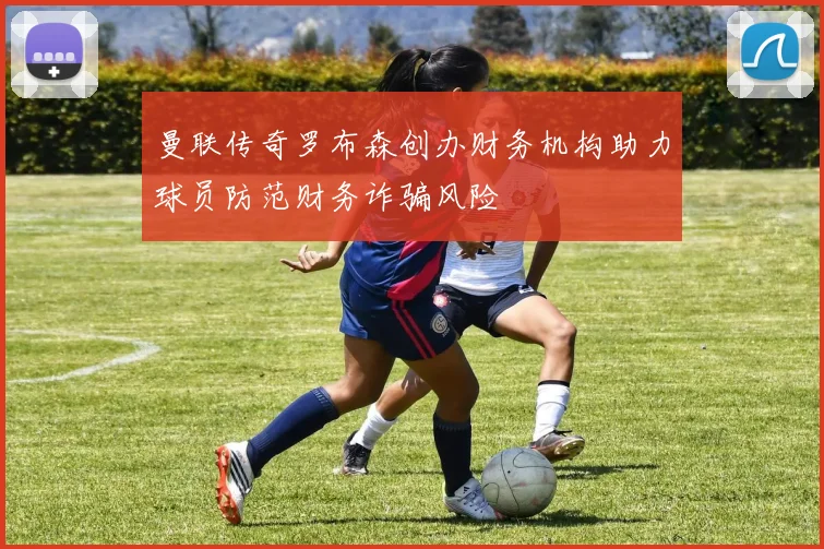 曼联传奇罗布森创办财务机构助力球员防范财务诈骗风险
