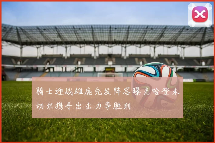 骑士迎战雄鹿先发阵容曝光哈登米切尔携手出击力争胜利