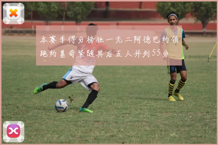 本赛季得分榜独一无二阿德巴约领跑约基奇紧随其后五人并列55分