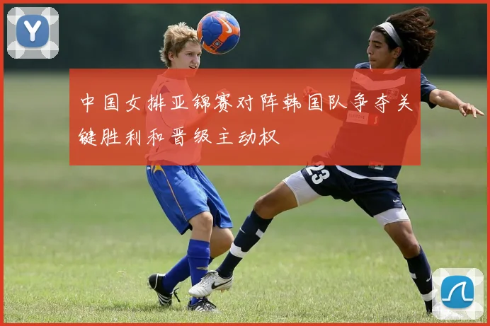 中国女排亚锦赛对阵韩国队争夺关键胜利和晋级主动权