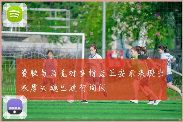 曼联与马竞对多特后卫安东表现出浓厚兴趣已进行询问