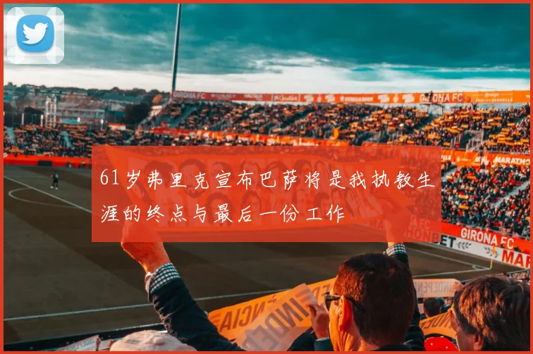 61岁弗里克宣布巴萨将是我执教生涯的终点与最后一份工作