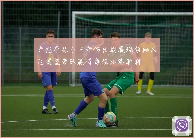 卢指导称小卡带伤出战展现领袖风范渴望带队赢得每场比赛胜利