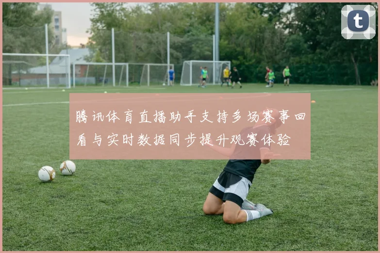 腾讯体育直播助手支持多场赛事回看与实时数据同步提升观赛体验