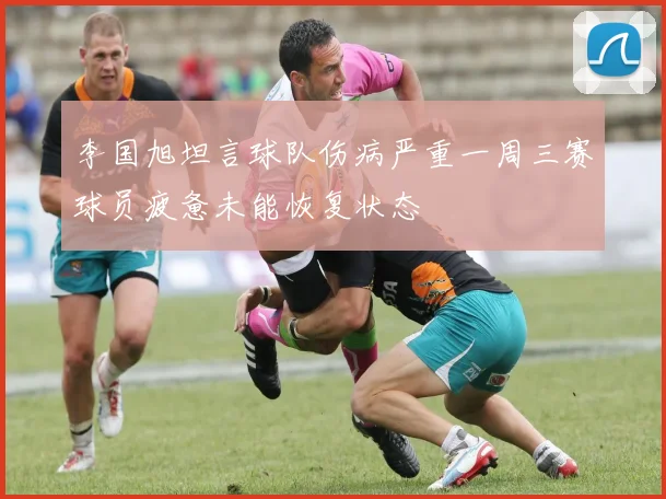 李国旭坦言球队伤病严重一周三赛球员疲惫未能恢复状态