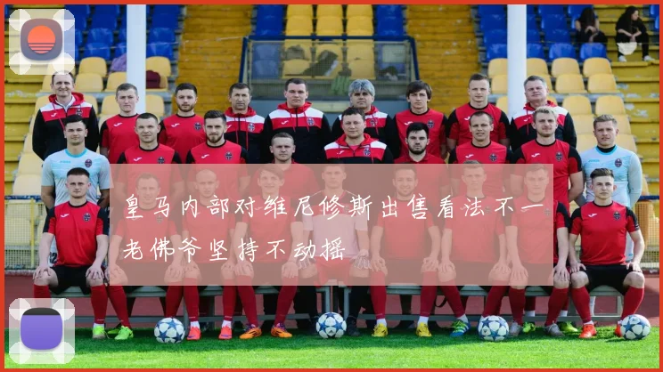 皇马内部对维尼修斯出售看法不一老佛爷坚持不动摇